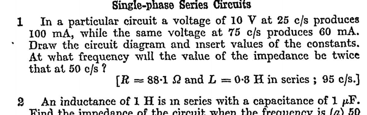 Single-phase Series Circuits
In a particular circuit a voltage of 10 V at 25 c/s produces
100 mA, while the same voltage at 75 c/s produces 60 mA.
Draw the circuit diagram and insert values of the constants,
At what frequency will the value of the impedance be twice
that at 50 c/s ?
[R
= 88-1 2 and L = 0-8 H in series ; 95 c/s.]
An inductance of 1 H is in series with a capacitance of 1 µF.
Find the impedance of the circuit when the freauency is la) 50

