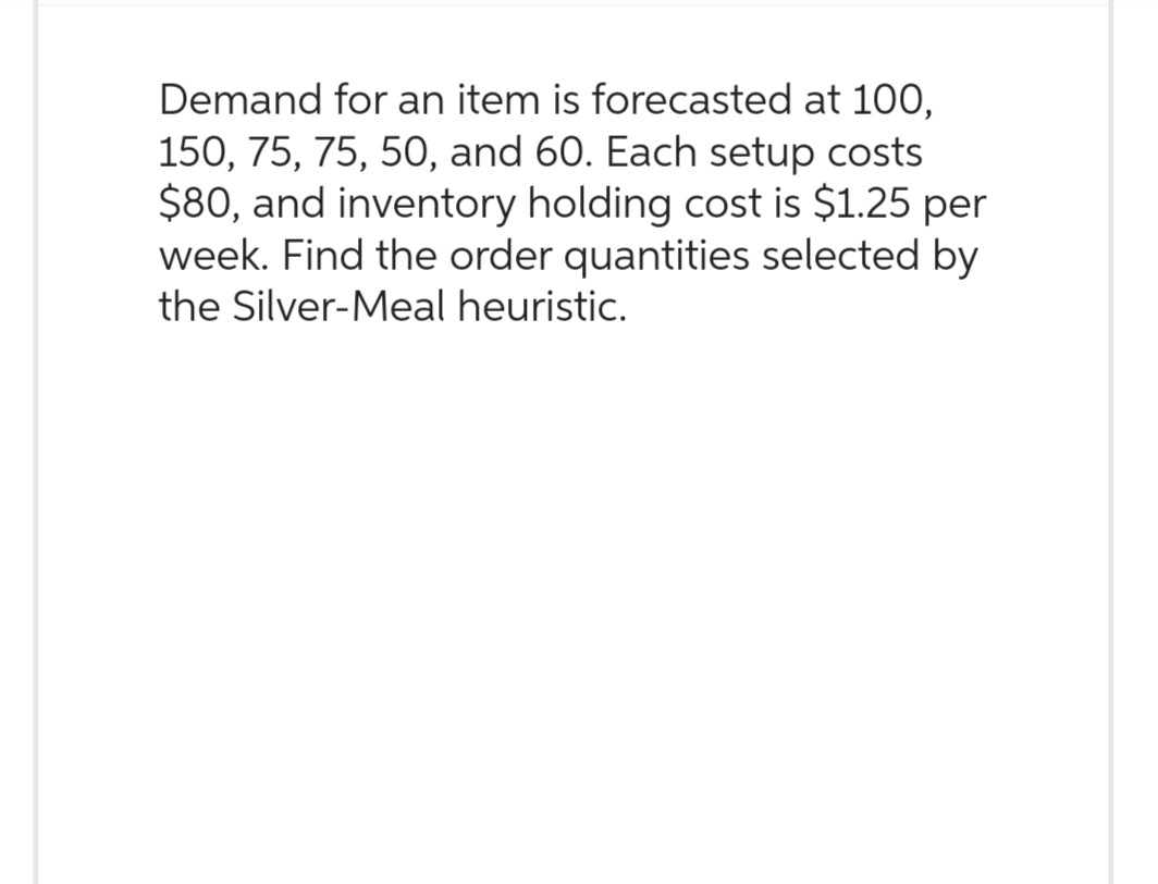 Demand for an item is forecasted at 100,
150, 75, 75, 50, and 60. Each setup costs
$80, and inventory holding cost is $1.25 per
week. Find the order quantities selected by
the Silver-Meal heuristic.