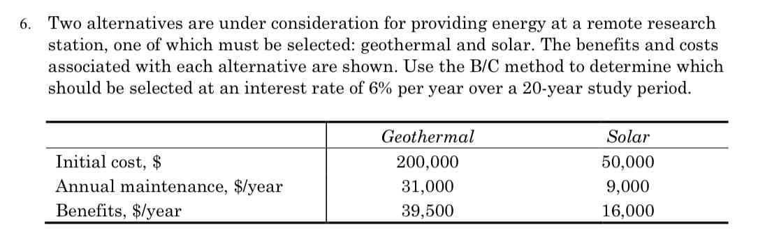 6. Two alternatives are under consideration for providing energy at a remote research
station, one of which must be selected: geothermal and solar. The benefits and costs
associated with each alternative are shown. Use the B/C method to determine which
should be selected at an interest rate of 6% per year over a 20-year study period.
Initial cost, $
Annual maintenance, $/year
Benefits, $/year
Geothermal
200,000
31,000
39,500
Solar
50,000
9,000
16,000