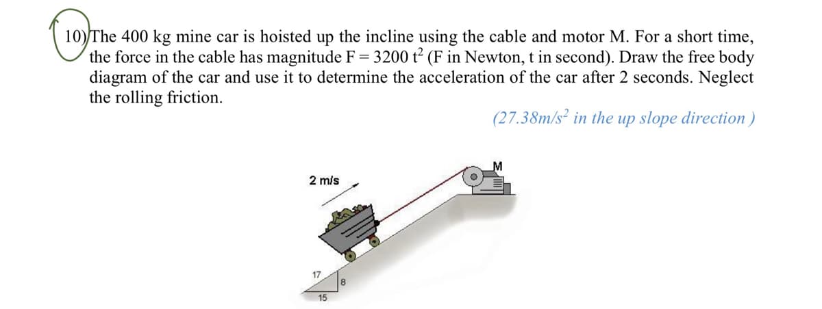 10) The 400 kg mine car is hoisted up the incline using the cable and motor M. For a short time,
the force in the cable has magnitude F = 3200 t² (F in Newton, t in second). Draw the free body
diagram of the car and use it to determine the acceleration of the car after 2 seconds. Neglect
the rolling friction.
(27.38m/s2 in the up slope direction)
2 m/s
15