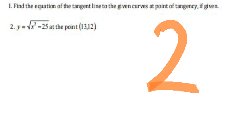 1. Find the equation of the tangent line to the given curves at point of tangency, if given.
2. y =√x²-25 at the point (13,12)
2