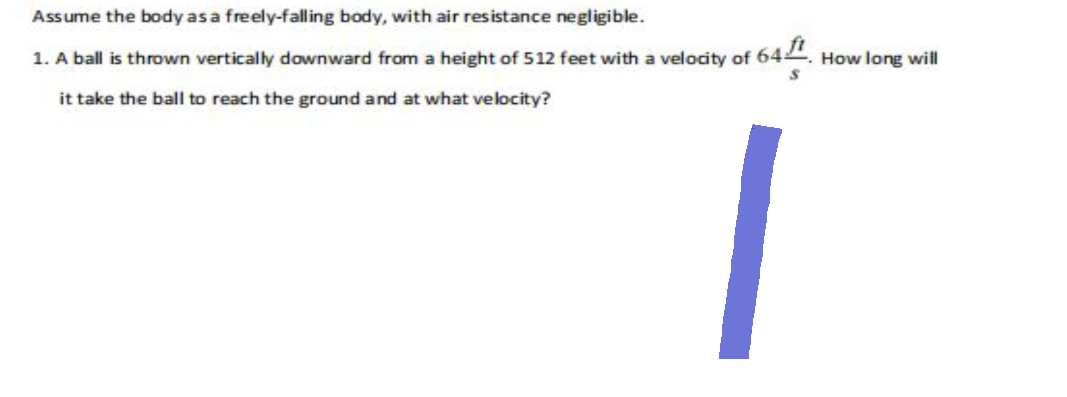 Assume the body as a freely-falling body, with air resistance negligible.
1. A ball is thrown vertically downward from a height of 512 feet with a velocity of 641. How long will
it take the ball to reach the ground and at what velocity?