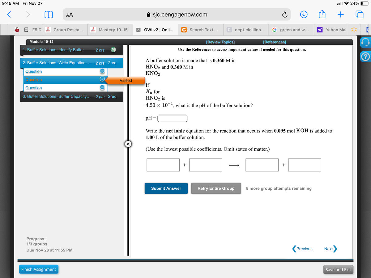 9:45 AM Fri Nov 27
令24%
AA
sjc.cengagenow.com
F5 D
Group Resea...
Mastery 10-15
OWLV2 | Onli...
Search Text..
C dept.clcillino...
G green and w...
y!
Yahoo Mai
SIERRA
SIERRA
Module 10-12
[Review Topics]
[References]
1. Buffer Solutions: Identify Buffer
2 pts
M)
Use the References to access important values if needed for this question.
A buffer solution is made that is 0.360 M in
HNO2 and 0.360 M in
KNO2.
2. Buffer Solutions: Write Equation ...
2 pts 2req
Question
Question
Visited
If
Question
Ka for
HNO2 is
3. Buffer Solutions: Buffer Capacity... 2 pts 2req
4.50 x 10-4, what is the pH of the buffer solution?
pH
Write the net ionic equation for the reaction that occurs when 0.095 mol KOH is added to
1.00 L of the buffer solution.
(Use the lowest possible coefficients. Omit states of matter.)
+
+
Submit Answer
Retry Entire Group
8 more group attempts remaining
Progress:
1/3 groups
Due Nov 28 at 11:55 PM
Previous
Next
Finish Assignment
Save and Exit
