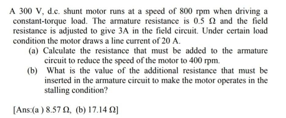 A 300 V, d.c. shunt motor runs at a speed of 800 rpm when driving a
constant-torque load. The armature resistance is 0.5 2 and the field
resistance is adjusted to give 3A in the field circuit. Under certain load
condition the motor draws a line current of 20 A.
(a) Calculate the resistance that must be added to the armature
circuit to reduce the speed of the motor to 400 rpm.
(b)
What is the value of the additional resistance that must be
inserted in the armature circuit to make the motor operates in the
stalling condition?
[Ans:(a) 8.572, (b) 17.142]