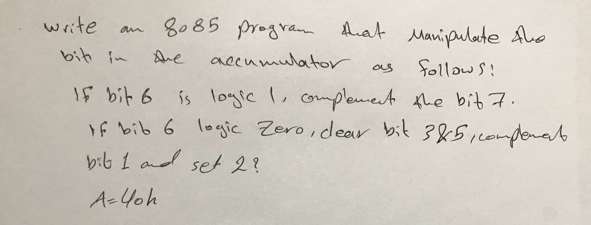 8085 program that Manipulate the
Are
accumulator
as
follows:
IF bit 6
is logic I, complement the bit 7.
If bib 6 logic Zero, dear bit 3&5, complenat
bib 1 and set 2?
A=40h
write
bit in