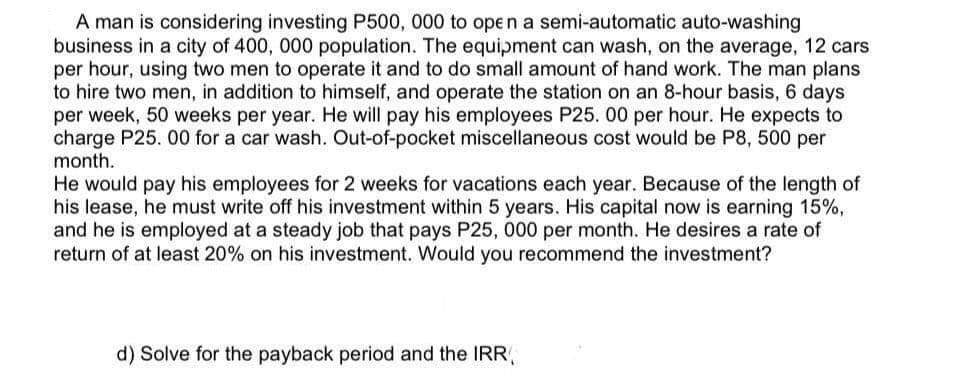 A man is considering investing P500, 000 to open a semi-automatic auto-washing
business in a city of 400, 000 population. The equipment can wash, on the average, 12 cars
per hour, using two men to operate it and to do small amount of hand work. The man plans
to hire two men, in addition to himself, and operate the station on an 8-hour basis, 6 days
per week, 50 weeks per year. He will pay his employees P25. 00 per hour. He expects to
charge P25. 00 for a car wash. Out-of-pocket miscellaneous cost would be P8, 500 per
month.
He would pay his employees for 2 weeks for vacations each year. Because of the length of
his lease, he must write off his investment within 5 years. His capital now is earning 15%,
and he is employed at a steady job that pays P25, 000 per month. He desires a rate of
return of at least 20% on his investment. Would you recommend the investment?
d) Solve for the payback period and the IRR,
