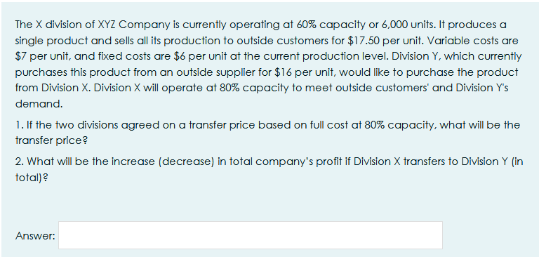 The X division of XYZ Company is currently operating at 60% capacity or 6,000 units. It produces a
single product and sells all its production to outside customers for $17.50 per unit. Variable costs are
$7 per unit, and fixed costs are $6 per unit at the current production level. Division Y, which currently
purchases this product from an outside supplier for $16 per unit, would like to purchase the product
from Division X. Division X will operate at 80% capacity to meet outside customers' and Division Y's
demand.
1. If the two divisions agreed on a transfer price based on full cost at 80% capacity, what will be the
transfer price?
2. What will be the increase (decrease) in total company's profit if Division X transfers to Division Y (in
total)?
Answer:
