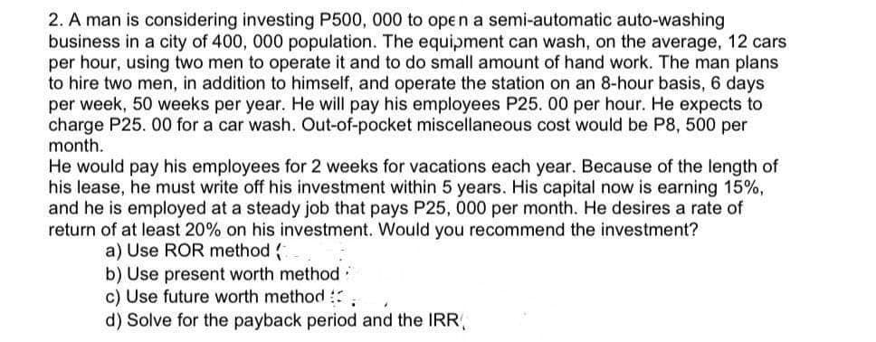 2. A man is considering investing P500, 000 to open a semi-automatic auto-washing
business in a city of 400, 000 population. The equipment can wash, on the average, 12 cars
per hour, using two men to operate it and to do small amount of hand work. The man plans
to hire two men, in addition to himself, and operate the station on an 8-hour basis, 6 days
per week, 50 weeks per year. He will pay his employees P25. 00 per hour. He expects to
charge P25. 00 for a car wash. Out-of-pocket miscellaneous cost would be P8, 500 per
month.
He would pay his employees for 2 weeks for vacations each year. Because of the length of
his lease, he must write off his investment within 5 years. His capital now is earning 15%,
and he is employed at a steady job that pays P25, 000 per month. He desires a rate of
return of at least 20% on his investment. Would you recommend the investment?
a) Use ROR method (
b) Use present worth method:
c) Use future worth method
d) Solve for the payback period and the IRR,

