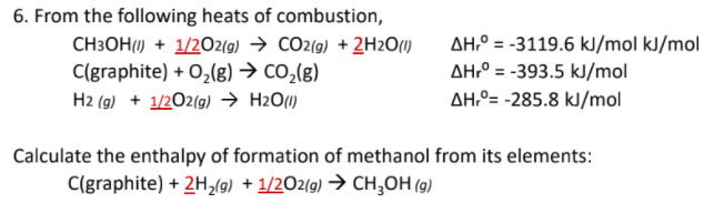 6. From the following heats of combustion,
AH° = -3119.6 kJ/mol kJ/mol
CH3OH(1) + 1/2O2(g) → CO2(g) + 2H2O(I)
C(graphite) + 0,(g) → co,(g)
H2 (g) + 1/202(g) → H2O1)
AH:° = -393.5 kJ/mol
AH.º= -285.8 kJ/mol
Calculate the enthalpy of formation of methanol from its elements:
C(graphite) + 2H,(g) + 1/2O2(g) → CH;OH (g)
