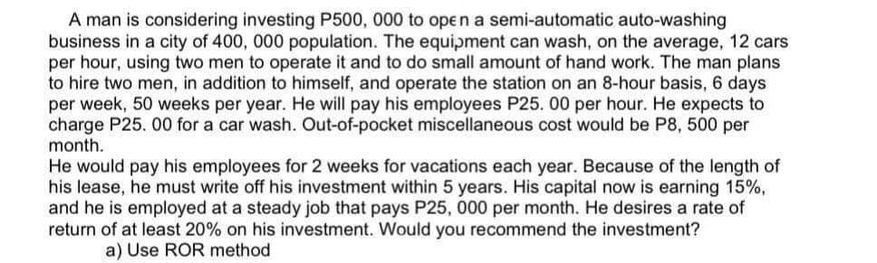 A man is considering investing P500, 000 to open a semi-automatic auto-washing
business in a city of 400, 000 population. The equipment can wash, on the average, 12 cars
per hour, using two men to operate it and to do small amount of hand work. The man plans
to hire two men, in addition to himself, and operate the station on an 8-hour basis, 6 days
per week, 50 weeks per year. He will pay his employees P25. 00 per hour. He expects to
charge P25. 00 for a car wash. Out-of-pocket miscellaneous cost would be P8, 500 per
month.
He would pay his employees for 2 weeks for vacations each year. Because of the length of
his lease, he must write off his investment within 5 years. His capital now is earning 15%,
and he is employed at a steady job that pays P25, 000 per month. He desires a rate of
return of at least 20% on his investment. Would you recommend the investment?
a) Use ROR method
