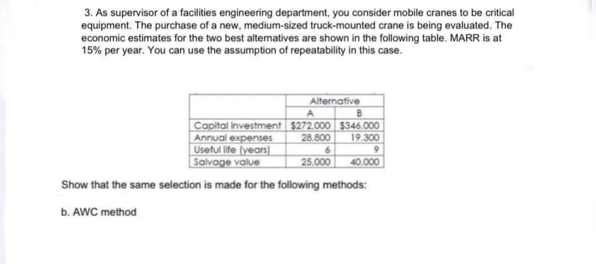 3. As supervisor of a facilities engineering department, you consider mobile cranes to be critical
equipment. The purchase of a new, medium-sized truck-mounted crane is being evaluated. The
economic estimates for the two best alternatives are shown in the following table. MARR is at
15% per year. You can use the assumption of repeatability in this case.
Alternative
B
A
Capital investment $272.000 $346.000
Annual expenses
Useful life (years)
| Salvage value
28.800
19,300
6.
25,000
40.000
Show that the same selection is made for the following methods:
b. AWC method
