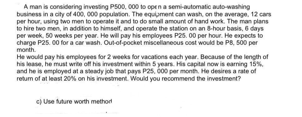 A man is considering investing P500, 000 to open a semi-automatic auto-washing
business in a city of 400, 000 population. The equipment can wash, on the average, 12 cars
per hour, using two men to operate it and to do small amount of hand work. The man plans
to hire two men, in addition to himself, and operate the station on an 8-hour basis, 6 days
per week, 50 weeks per year. He will pay his employees P25. 00 per hour. He expects to
charge P25. 00 for a car wash. Out-of-pocket miscellaneous cost would be P8, 500 per
month.
He would pay his employees for 2 weeks for vacations each year. Because of the length of
his lease, he must write off his investment within 5 years. His capital now is earning 15%,
and he is employed at a steady job that pays P25, 000 per month. He desires a rate of
return of at least 20% on his investment. Would you recommend the investment?
c) Use future worth method
