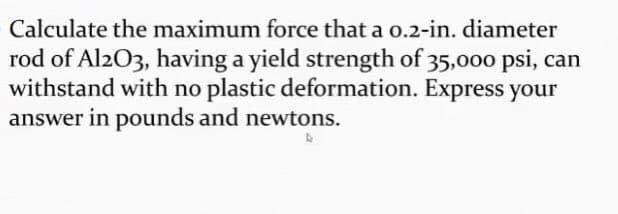 Calculate the maximum force that a o.2-in. diameter
rod of Al2O3, having a yield strength of 35,000 psi, can
withstand with no plastic deformation. Express your
answer in pounds and newtons.
