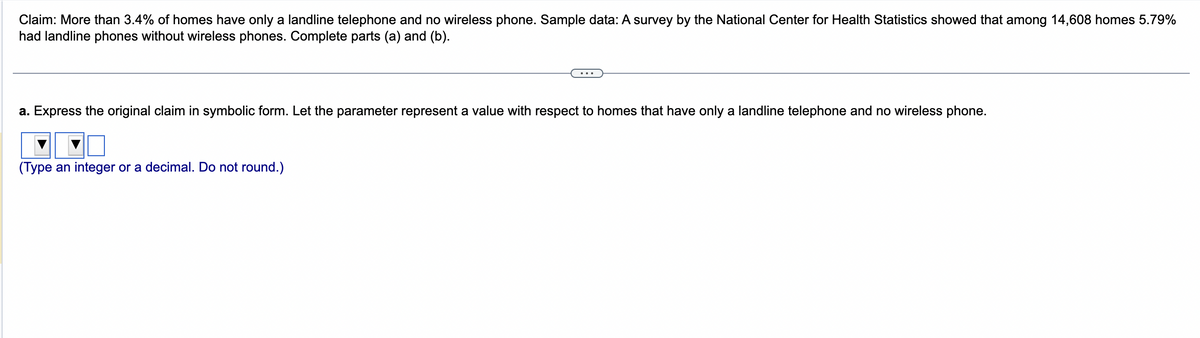 Claim: More than 3.4% of homes have only a landline telephone and no wireless phone. Sample data: A survey by the National Center for Health Statistics showed that among 14,608 homes 5.79%
had landline phones without wireless phones. Complete parts (a) and (b).
a. Express the original claim in symbolic form. Let the parameter represent a value with respect to homes that have only a landline telephone and no wireless phone.
(Type an integer or a decimal. Do not round.)
