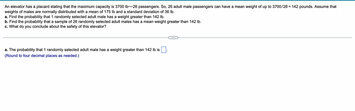 An elevator has a placard stating that the maximum capacity is 3700 lb-26 passengers. So, 26 adult male passengers can have a mean weight of up to 3700/26 = 142 pounds. Assume that
weights of males are normally distributed with a mean of 175 lb and a standard deviation of 36 lb.
a. Find the probability that 1 randomly selected adult male has a weight greater than 142 lb.
b. Find the probability that a sample of 26 randomly selected adult males has a mean weight greater than 142 lb.
c. What do you conclude about the safety of this elevator?
a. The probability that 1 randomly selected adult male has a weight greater than 142 lb is
(Round to four decimal places as needed.)