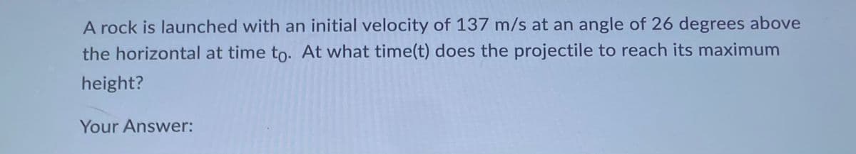 A rock is launched with an initial velocity of 137 m/s at an angle of 26 degrees above
the horizontal at time to. At what time(t) does the projectile to reach its maximum
height?
Your Answer: