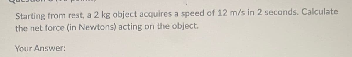 Starting from rest, a 2 kg object acquires a speed of 12 m/s in 2 seconds. Calculate
the net force (in Newtons) acting on the object.
Your Answer: