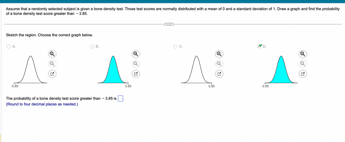 Assume that a randomly selected subject is given a bone density test. Those test scores are normally distributed with a mean of 0 and a standard deviation of 1. Draw a graph and find the probability
of a bone density test score greater than 3.85.
Sketch the region. Choose the correct graph below.
O A.
-3.85
B.
The probability of a bone density test score greater than - 3.85 is
(Round to four decimal places as needed.)
3.85
^
3.85
A
-3.85