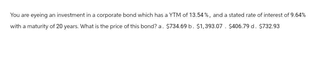 You are eyeing an investment in a corporate bond which has a YTM of 13.54%, and a stated rate of interest of 9.64%
with a maturity of 20 years. What is the price of this bond? a. $734.69 b. $1,393.07. $406.79 d. $732.93