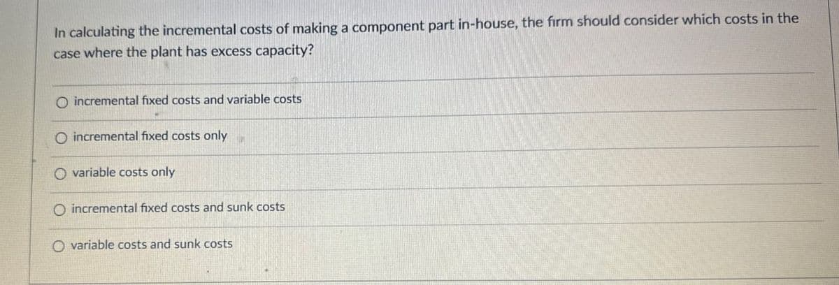 In calculating the incremental costs of making a component part in-house, the firm should consider which costs in the
case where the plant has excess capacity?
O incremental fixed costs and variable costs
O incremental fixed costs only
Ovariable costs only
O incremental fixed costs and sunk costs
Ovariable costs and sunk costs