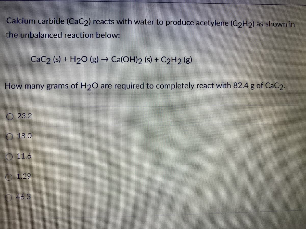 Calcium carbide (CaC2) reacts with water to produce acetylene (C2H2) as shown in
the unbalanced reaction below:
CaC2 (s) + H2O (g) → Ca(OH)2 (s) + C2H2 (g)
How many grams of H2O are required to completely react with 82.4 g of CaC2.
O 23.2
O 18.0
O 11.6
0 1.29
046.3
