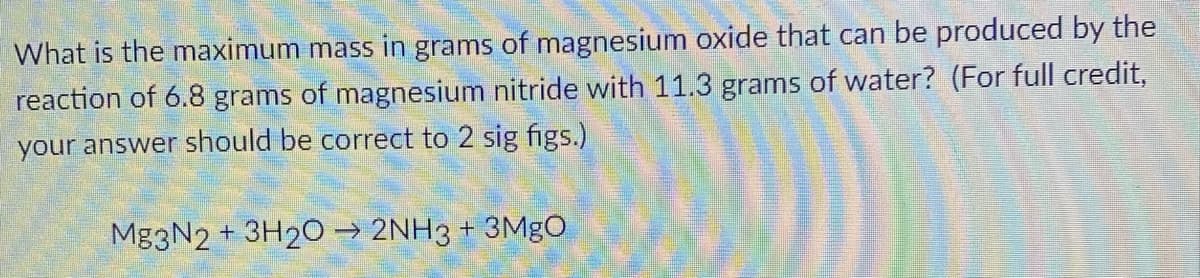 What is the maximum mass in grams of magnesium oxide that can be produced by the
reaction of 6.8 grams of magnesium nitride with 11.3 grams of water? (For full credit,
your answer should be correct to 2 sig figs.)
Mg3N2 + 3H2O → 2NH3 + 3Mgo
