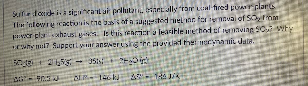 Sulfur dioxide is a significant air pollutant, especially from coal-fired power-plants.
The following reaction is the basis of a suggested method for removal of SO, from
power-plant exhaust gases. Is this reaction a feasible method of removing SO,? Why
or why not? Support your answer using the provided thermodynamic data.
SO2(g) + 2H2S(g) → 35(s) + 2H2O (g)
AG° = -90.5 kJ
AH° = -146 kJ
AS° = -186 J/K
