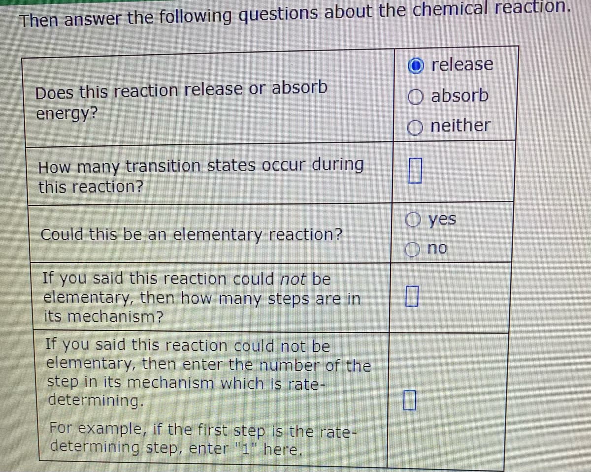 Then answer the following questions about the chemical reaction.
release
Does this reaction release or absorb
energy?
absorb
neither
How many transition states occur during
this reaction?
O yes
Could this be an elementary reaction?
no
If you said this reaction could not be
elementary, then how many steps are in
its mechanism?
If you said this reaction could not be
elementary, then enter the number of the
step in its mnechanism which is rate-
determining.
For example, if the first step is the rate-
determining step, enter "1" here.
