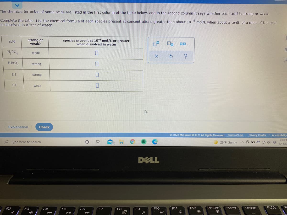 The chemical formulae of some acids are listed in the first column of the table below, and in the second column it says whether each acid is strong or weak.
Complete the table. List the chemical formula of each species present at concentrations greater than about 10-6 mol/L when about a tenth of a mole of the acid
is dissolved in a liter of water.
strong or
weak?
species present at 106 mol/L or greater
when dissolved in water
acid
H, PO,
weak
HBrO,
strong
HI
strong
HF
weak
Explanation
Check
O 2022 McGraw Hill LLC. All Rights Reserved.
Terms of Use | Privacy Center | Accessibility
2:26 P
Type here to search
26°F Sunny A O O O G 4 *
3/11/20
DELL
PrtScr
Delete
PgUp
F2
F3
F4
F5
F6
F7
F8
F9
F10
F11
F12
Insert
