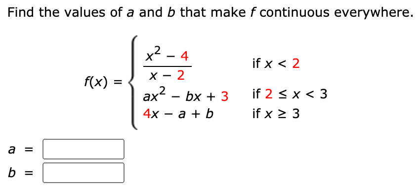 Find the values of a and b that make f continuous everywhere.
x² - 4
if x < 2
f(x) =
X - 2
|
%3D
ax?
4х — а + b
bx + 3
if 2 < x < 3
if x > 3
a
%3D
b =
