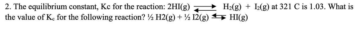 2. The equilibrium constant, Kc for the reaction: 2HI(g) —
the value of Kc for the following reaction? ½ H2(g) + ½ 12(g) → HI(g)
H₂(g) + I₂(g) at 321 C is 1.03. What is