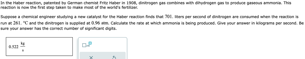 In the Haber reaction, patented by German chemist Fritz Haber in 1908, dinitrogen gas combines with dihydrogen gas to produce gaseous ammonia. This
reaction is now the first step taken to make most of the world's fertilizer.
Suppose a chemical engineer studying a new catalyst for the Haber reaction finds that 701. liters per second of dinitrogen are consumed when the reaction is
run at 261. °C and the dinitrogen is supplied at 0.96 atm. Calculate the rate at which ammonia is being produced. Give your answer in kilograms per second. Be
sure your answer has the correct number of significant digits.
0.522
kg
S
0
x10
x
5