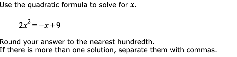 Use the quadratic formula to solve for x.
2x² = -x +9
Round your answer to the nearest hundredth.
If there is more than one solution, separate them with commas.