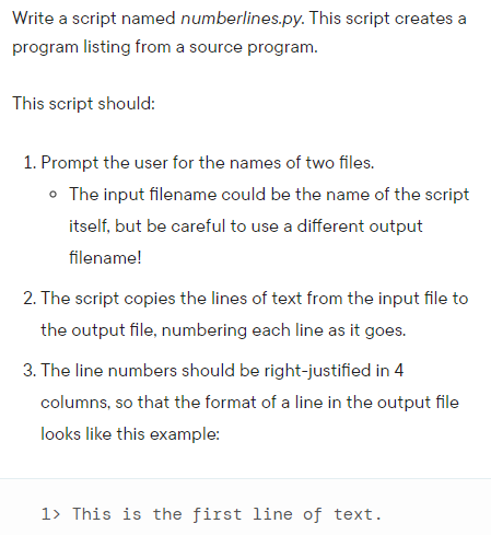Write a script named numberlines.py. This script creates a
program listing from a source program.
This script should:
1. Prompt the user for the names of two files.
• The input filename could be the name of the script
itself, but be careful to use a different output
filename!
2. The script copies the lines of text from the input file to
the output file, numbering each line as it goes.
3. The line numbers should be right-justified in 4
columns, so that the format of a line in the output file
looks like this example:
1> This is the first line of text.
