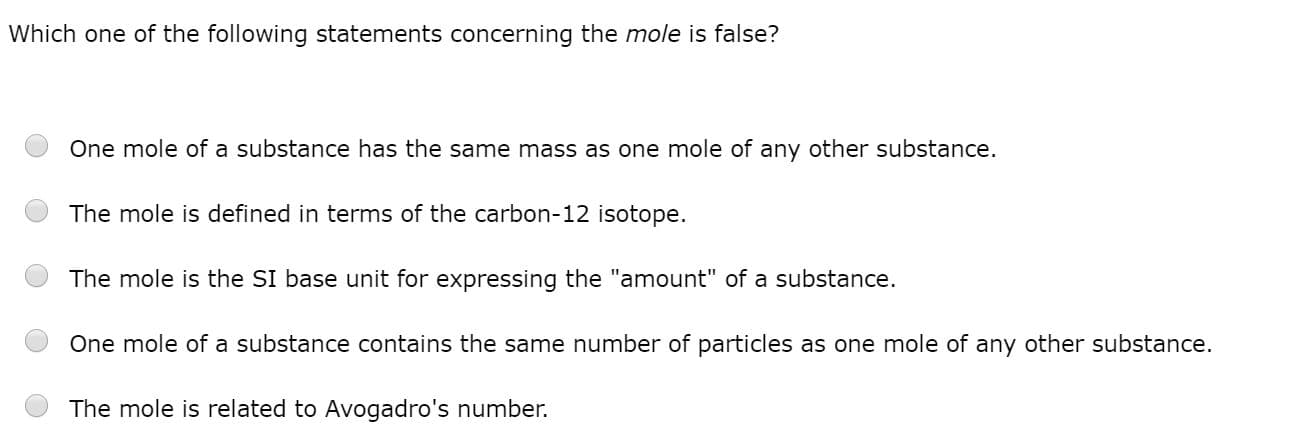 Which one of the following statements concerning the mole is false?
One mole of a substance has the same mass as one mole of any other substance.
The mole is defined in terms of the carbon-12 isotope.
The mole is the SI base unit for expressing the "amount" of a substance.
One mole of a substance contains the same number of particles as one mole of any other substance.
The mole is related to Avogadro's number.
