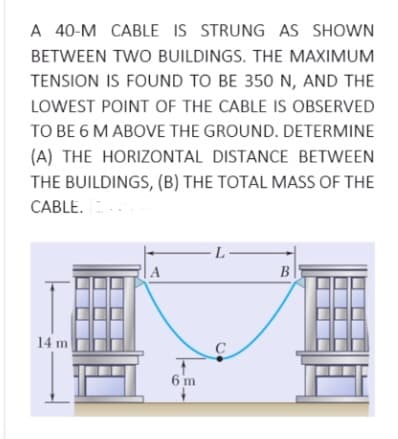 A 40-M CABLE IS STRUNG AS SHOWN
BETWEEN TWO BUILDINGS. THE MAXIMUM
TENSION IS FOUND TO BE 350 N, AND THE
LOWEST POINT OF THE CABLE IS OBSERVED
TO BE 6 M ABOVE THE GROUND. DETERMINE
(A) THE HORIZONTAL DISTANCE BETWEEN
THE BUILDINGS, (B) THE TOTAL MASS OF THE
CABLE.
- L-
A
B
14 m
C
6 m
