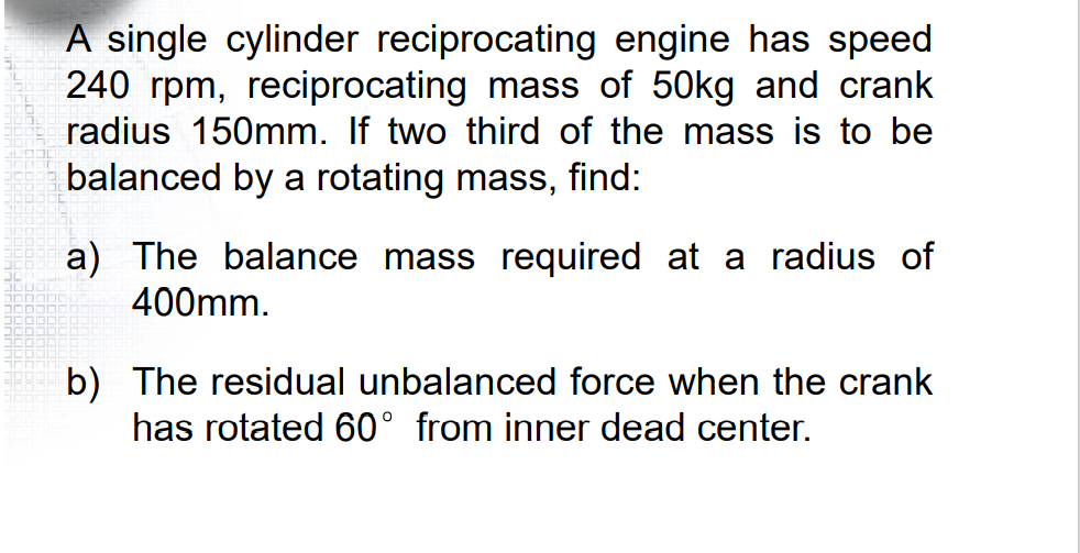 A single cylinder reciprocating engine has speed
240 rpm, reciprocating mass of 50kg and crank
radius 150mm. If two third of the mass is to be
balanced by a rotating mass,
find:
a) The balance mass required at a radius of
400mm.
b) The residual unbalanced force when the crank
has rotated 60° from inner dead center.
