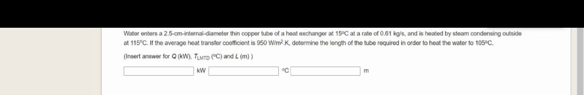 Water enters a 2.5-cm-internal-diameter thin copper tube of a heat exchanger at 15°C at a rate of 0.61 kg/s, and is heated by steam condensing outside
at 115°C. If the average heat transfer coefficient is 950 W/m2.K, determine the length of the tube required in order to heat the water to 105°C.
(Insert answer for Q (kW), TLMTD (°C) and L (m) )
kW
°C
m
