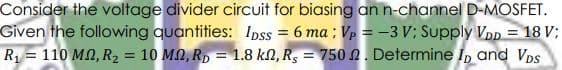 Consider the voltage divider circuit for biasing an n-channel D-MOSFET.
Given the following quantities: Ipss = 6 ma ; Vp = -3 V; Supply Vnp
R1 = 110 MN, R2
= 18 V;
= 10 MN, R, = 1.8 kN, R, = 750 N. Determine IpD and Vps
