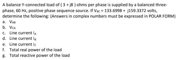A balance Y-connected load of ( 3 + j8 ) ohms per phase is supplied by a balanced three-
phase, 60 Hz, positive phase sequence source. If Vec = 133.6998 + j159.3372 volts,
determine the following: (Answers in complex numbers must be expressed in POLAR FORM)
a. VAB
b. VCa
c. Line current lA
d. Line current la
e. Line current lc
f. Total real power of the load
g. Total reactive power of the load
