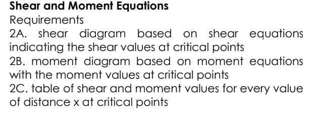 Shear and Moment Equations
Requirements
2A. shear diagram based on
indicating the shear values at critical points
2B. moment diagram based on moment equations
with the moment values at critical points
20. table of shear and moment values for every value
of distance x at critical points
shear equations
