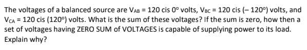 The voltages of a balanced source are VAB = 120 cis 0° volts, VBc = 120 cis (- 120°) volts, and
VA = 120 cis (120°) volts. What is the sum of these voltages? If the sum is zero, how then a
set of voltages having ZERO SUM of VOLTAGES is capable of supplying power to its load.
Explain why?
