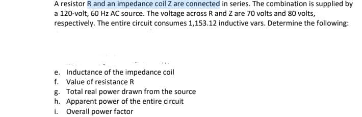 A resistor R and an impedance coil Z are connected in series. The combination is supplied by
a 120-volt, 60 Hz AC source. The voltage across R and Z are 70 volts and 80 volts,
respectively. The entire circuit consumes 1,153.12 inductive vars. Determine the following:
e. Inductance of the impedance coil
f. Value of resistance R
g. Total real power drawn from the source
h. Apparent power of the entire circuit
i. Overall power factor
