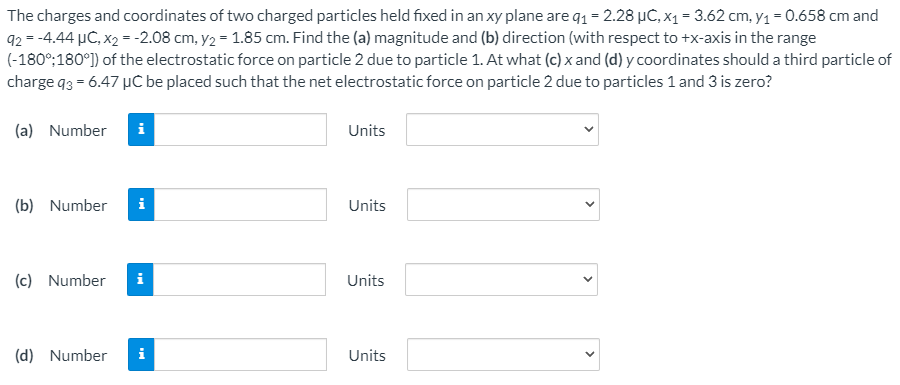The charges and coordinates of two charged particles held fixed in an xy plane are q1 = 2.28 µC, x1 = 3.62 cm, y1 = 0.658 cm and
92 = -4.44 µC, x2 = -2.08 cm, y2 = 1.85 cm. Find the (a) magnitude and (b) direction (with respect to +x-axis in the range
(-180°;180°) of the electrostatic force on particle 2 due to particle 1. At what (c) x and (d) y coordinates should a third particle of
charge q3 = 6.47 µC be placed such that the net electrostatic force on particle 2 due to particles 1 and 3 is zero?
(a) Number
Units
(b) Number
i
Units
(c) Number
i
Units
(d) Number
i
Units
>
>
