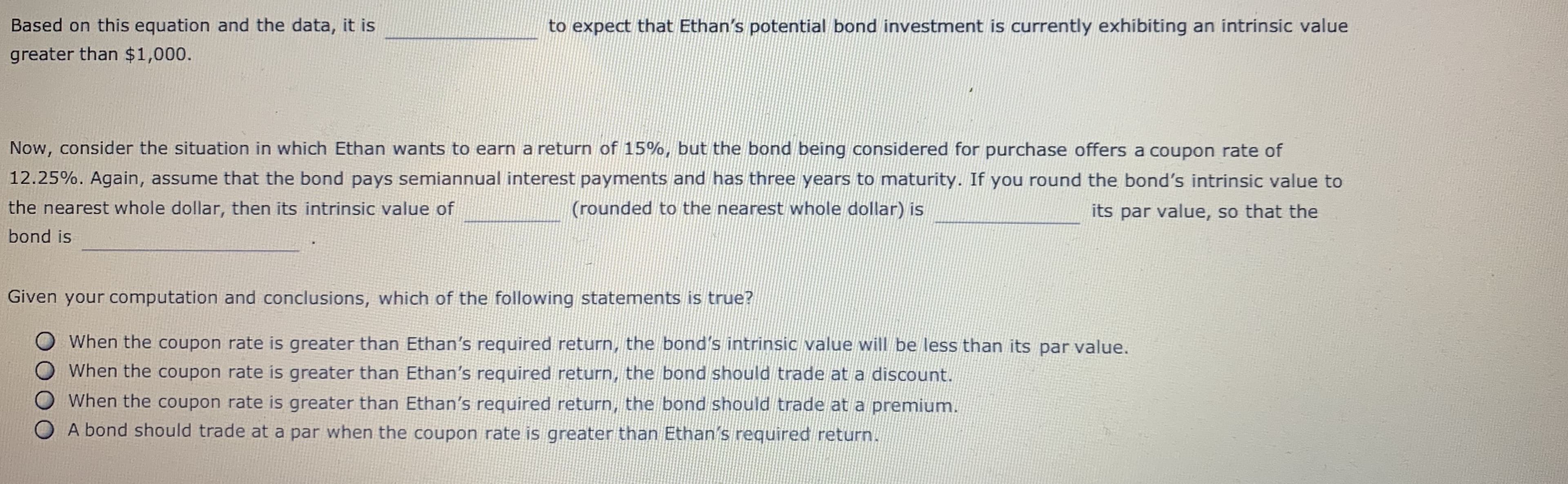 Based on this equation and the data, it is
greater than $1,000.
to expect that Ethan's potential bond investment is currently exhibiting an intrinsic value
Now, consider the situation in which Ethan wants to earn a return of 15%, but the bond being considered for purchase offers a coupon rate of
12.25%. Again, assume that the bond pays semiannual interest payments and has three years to maturity. If you round the bond's intrinsic value to
the nearest whole dollar, then its intrinsic value of
bond is
(rounded to the nearest whole dollar) is
its par value, so that the
Given your computation and conclusions, which of the following statements is true?
when the coupon rate is greater than Ethan's required return, the bond's intrinsic value will be less than its par value.
O When the coupon rate is greater than Ethan's required return, the bond should trade at a discount.
O When the coupon rate is greater than Ethan's required return, the bond should trade at a premium.
O A bond should trade at a par when the coupon rate is greater than Ethan's required return
