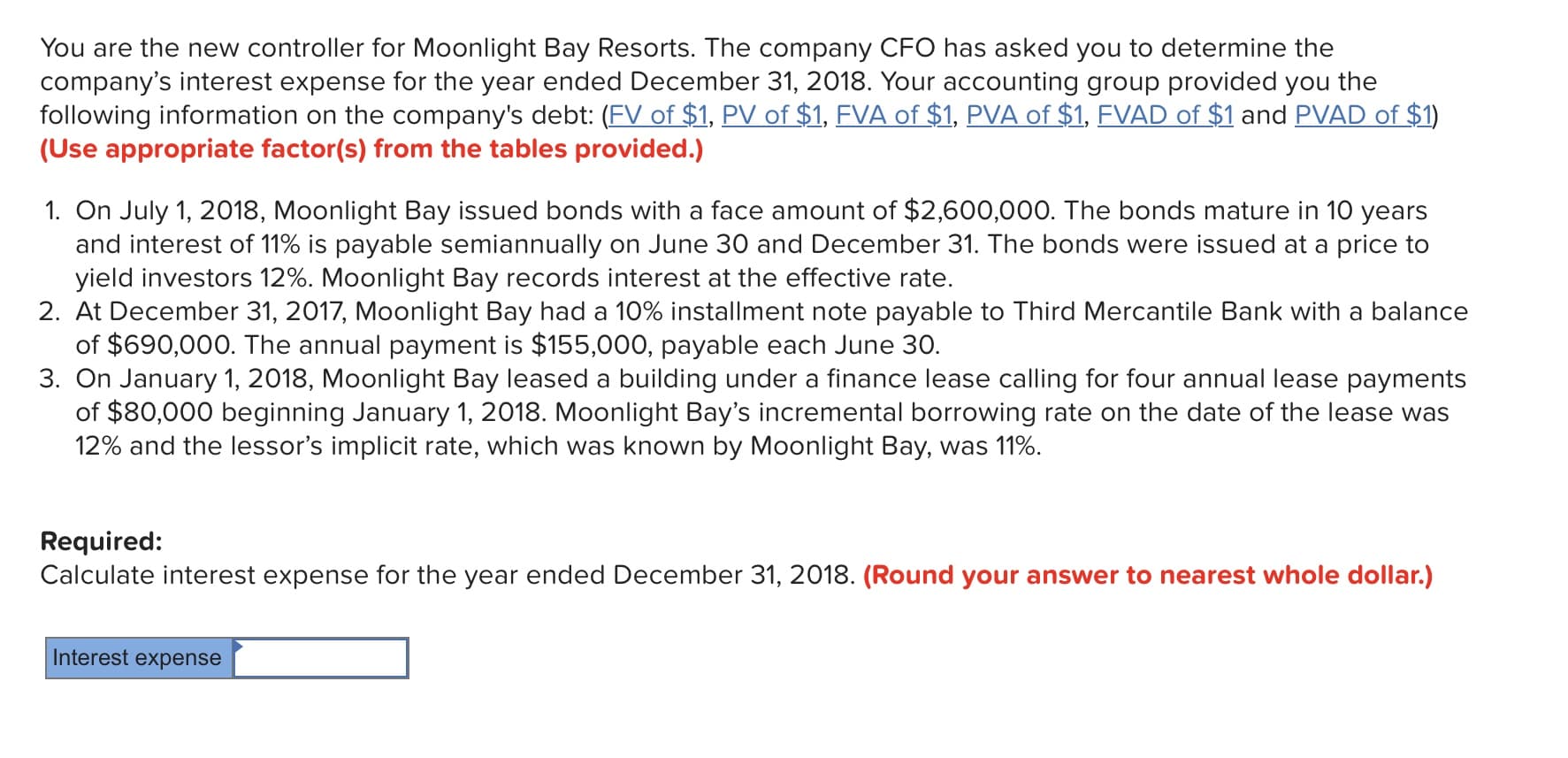You are the new controller for Moonlight Bay Resorts. The company CFO has asked you to determine the
company's interest expense for the year ended December 31, 2018. Your accounting group provided you the
following information on the company's debt: (FV of $1, PV of $1, FVA of $1, PVA of $1, FVAD of $1 and PVAD of $1)
(Use appropriate factor(s) from the tables provided.)
1. On July 1, 2018, Moonlight Bay issued bonds with a face amount of $2,600,000. The bonds mature in 10 years
and interest of 11% is payable semiannually on June 30 and December 31, The bonds were issued at a price to
yield investors 12%. Moonlight Bay records interest at the effective rate
of $690,000. The annual payment is $155,000, payable each June 30.
of $80,000 beginning January 1, 2018. Moonlight Bay's incremental borrowing rate on the date of the lease was
2. At December 31, 2017, Moonlight Bay had a 10% installment note payable to Third Mercantile Bank with a balance
3. On January 1, 2018 Moonlight Bay leased a building under a finance lease calling for four annual lease payments
12% and the lessor's implicit rate, which was known by Moonlight Bay, was 11%.
Required:
Calculate interest expense for the year ended December 31, 2018. (Round your answer to nearest whole dollar.)
Interest expense
