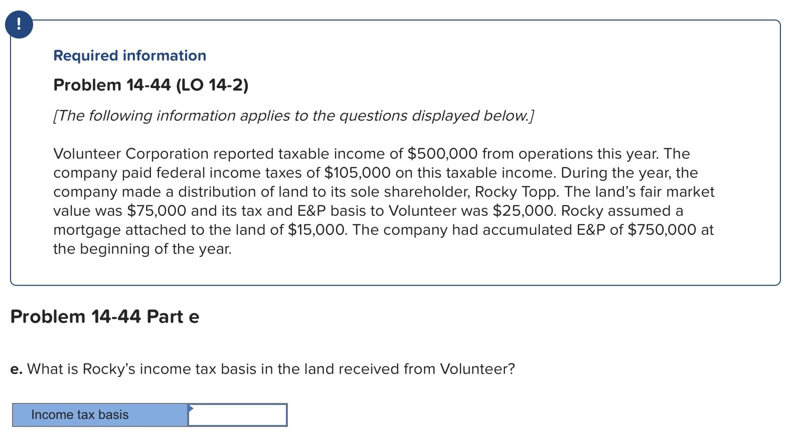 Required information
Problem 14-44 (LO 14-2)
The following information applies to the questions displayed below.]
Volunteer Corporation reported taxable income of $500,000 from operations this year. The
company paid federal income taxes of $105,000 on this taxable income. During the year, the
company made a distribution of land to its sole shareholder, Rocky Topp. The land's fair market
value was $75,000 and its tax and E&P basis to Volunteer was $25,000. Rocky assumed a
mortgage attached to the land of $15,000. The company had accumulated E&P of $750,000 at
the beginning of the year.
Problem 14-44 Part e
e. What is Rocky's income tax basis in the land received from Volunteer?
Income tax basis
