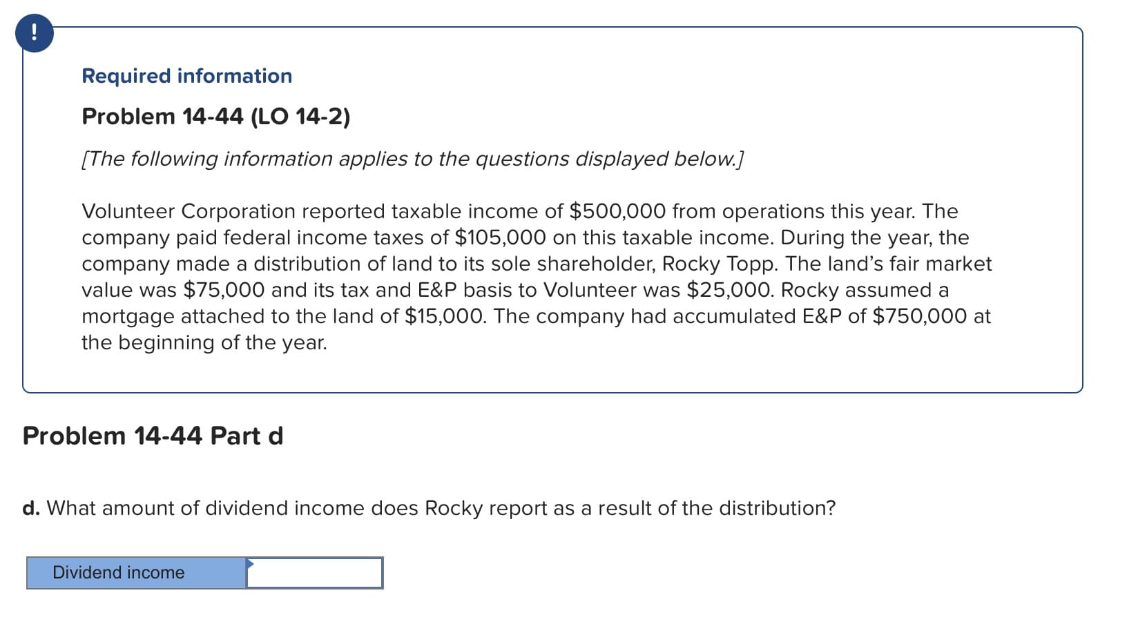 Required information
Problem 14-44 (LO 14-2)
[The following information applies to the questions displayed below.
Volunteer Corporation reported taxable income of $500,000 from operations this year. The
company paid federal income taxes of $105,000 on this taxable income. During the year, the
company made a distribution of land to its sole shareholder, Rocky Topp. The land's fair market
value was $75,000 and its tax and E&P basis to Volunteer was $25,000. Rocky assumed a
mortgage attached to the land of $15,000. The company had accumulated E&P of $750,000 at
the beginning of the year.
Problem 14-44 Part d
d. What amount of dividend income does Rocky report as a result of the distribution?
Dividend income
