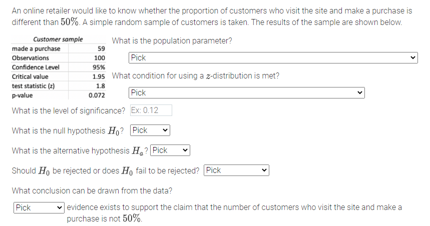 An online retailer would like to know whether the proportion of customers who visit the site and make a purchase is
different than 50%. A simple random sample of customers is taken. The results of the sample are shown below.
Customer sample
What is the population parameter?
59
made a purchase
Observations
100
Pick
Confidence Level
95%
Critical value
1.95 What condition for using a z-distribution is met?
test statistic (2)
p-value
1.8
Pick
0.072
What is the level of significance? Ex: 0.12
What is the null hypothesis H,? Pick
What is the alternative hypothesis H,? Pick
Should Ho be rejected or does H, fail to be rejected? Pick
What conclusion can be drawn from the data?
|evidence exists to support the claim that the number of customers who visit the site and make a
purchase is not 50%.
Pick
