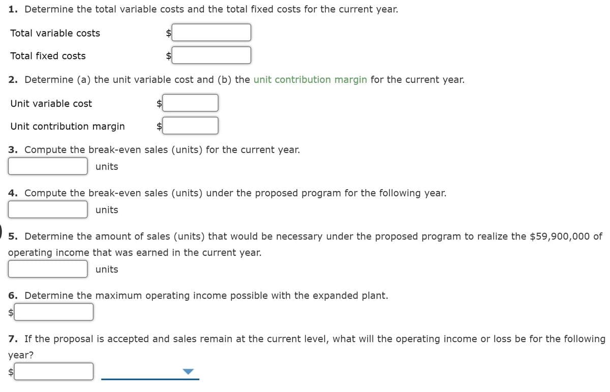 1. Determine the total variable costs and the total fixed costs for the current year.
Total variable costs
Total fixed costs
2. Determine (a) the unit variable cost and (b) the unit contribution margin for the current year.
Unit variable cost
Unit contribution margin
3. Compute the break-even sales (units) for the current year.
units
4. Compute the break-even sales (units) under the proposed program for the following year.
units
5. Determine the amount of sales (units) that would be necessary under the proposed program to realize the $59,900,000 of
operating income that was earned in the current year.
units
6. Determine the maximum operating income possible with the expanded plant.
7. If the proposal is accepted and sales remain at the current level, what will the operating income or loss be for the following
year?
